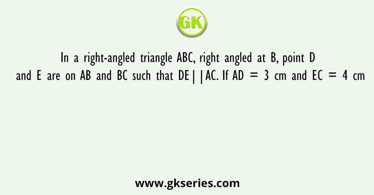 In a right-angled triangle ABC, right angled at B, point D and E are on AB and BC such that DE||AC. If AD = 3 cm and EC = 4 cm