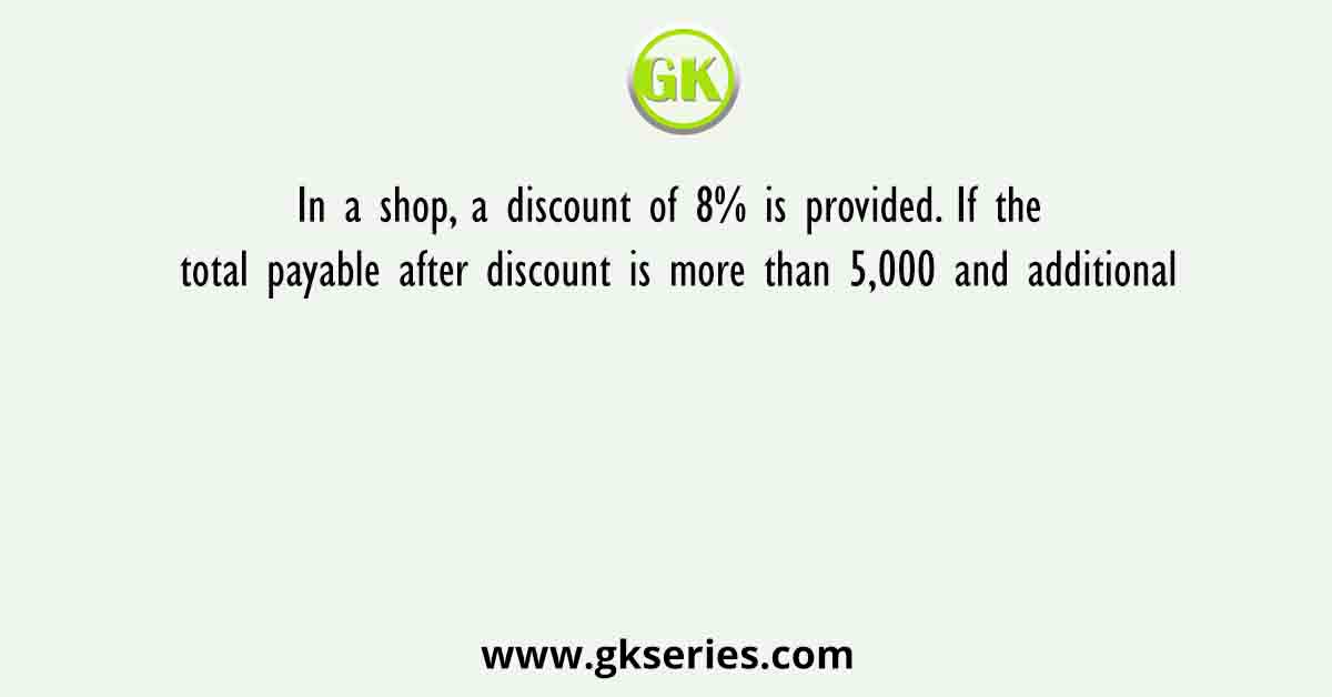 In a shop, a discount of 8% is provided. If the total payable after discount is more than 5,000 and additional