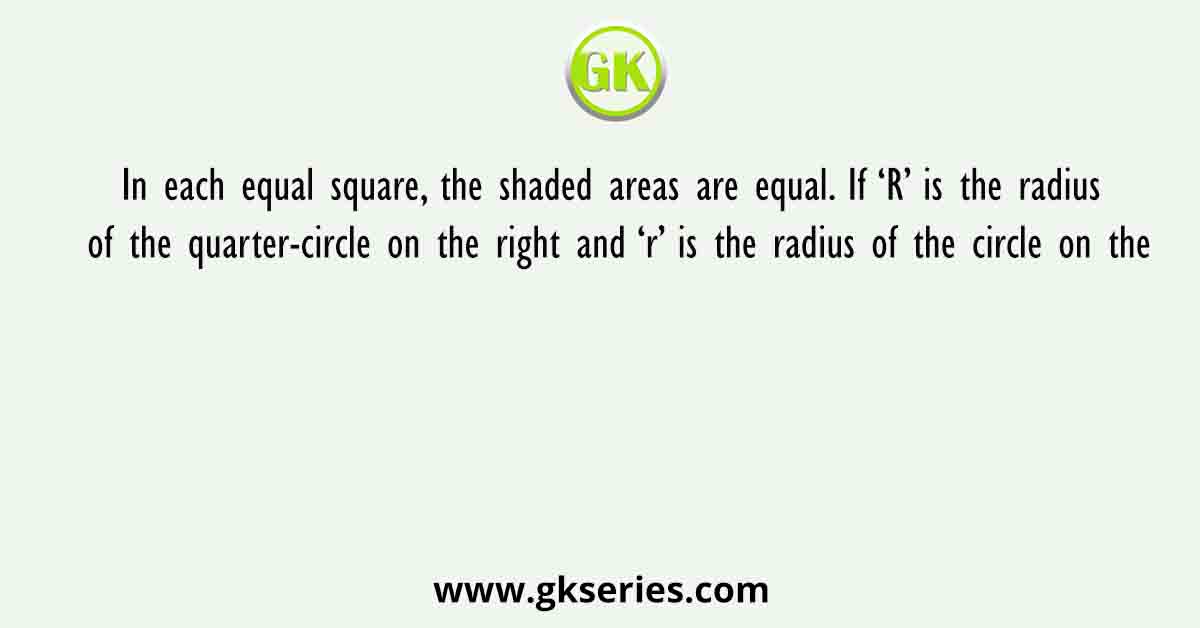 In each equal square, the shaded areas are equal. If ‘R’ is the radius of the quarter-circle on the right and ‘r’ is the radius of the circle on the