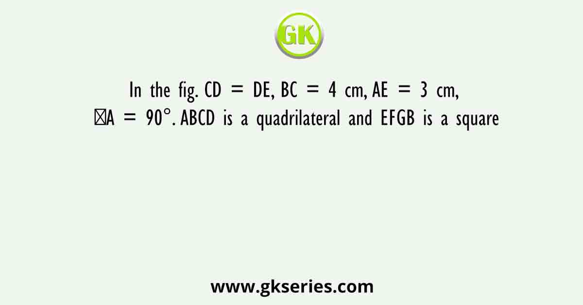 In the fig. CD = DE, BC = 4 cm, AE = 3 cm, ∠A = 90°. ABCD is a quadrilateral and EFGB is a square