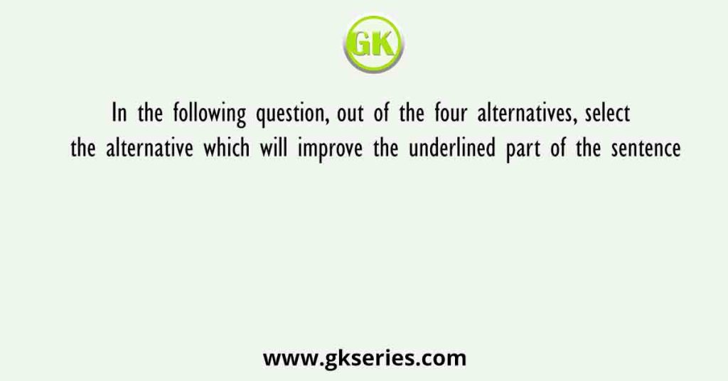 In the following question, out of the four alternatives, select the alternative which will improve the underlined part of the sentence