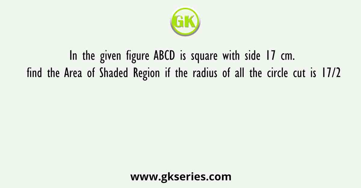In the given figure ABCD is square with side 17 cm. find the Area of Shaded Region if the radius of all the circle cut is 17/2