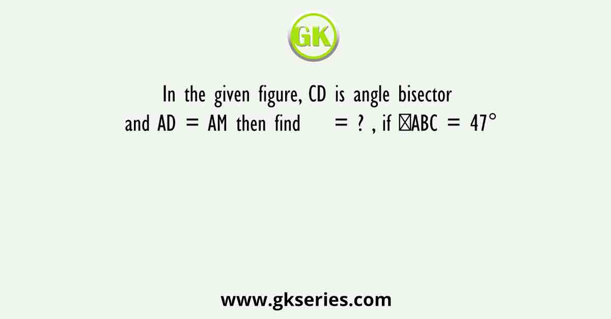 In the given figure, CD is angle bisector and AD = AM then find    = ? , if ∠ABC = 47°