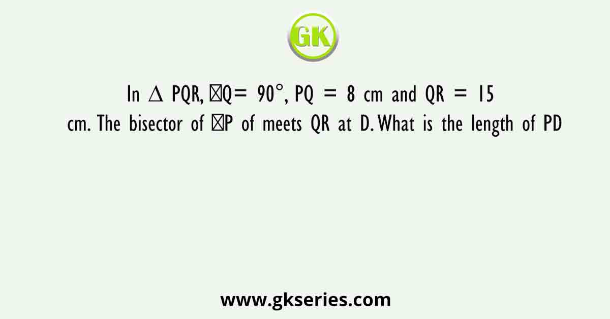 In ∆ PQR, ∠Q= 90°, PQ = 8 cm and QR = 15 cm. The bisector of ∠P of meets QR at D. What is the length of PD