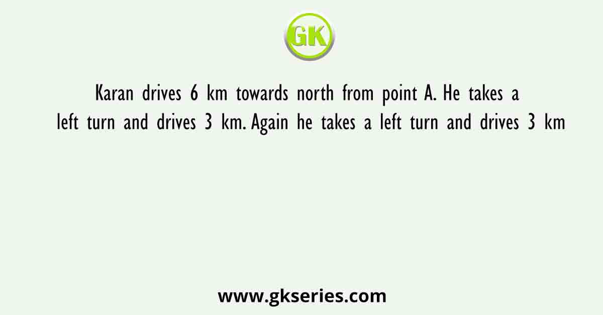 Karan drives 6 km towards north from point A. He takes a left turn and drives 3 km. Again he takes a left turn and drives 3 km