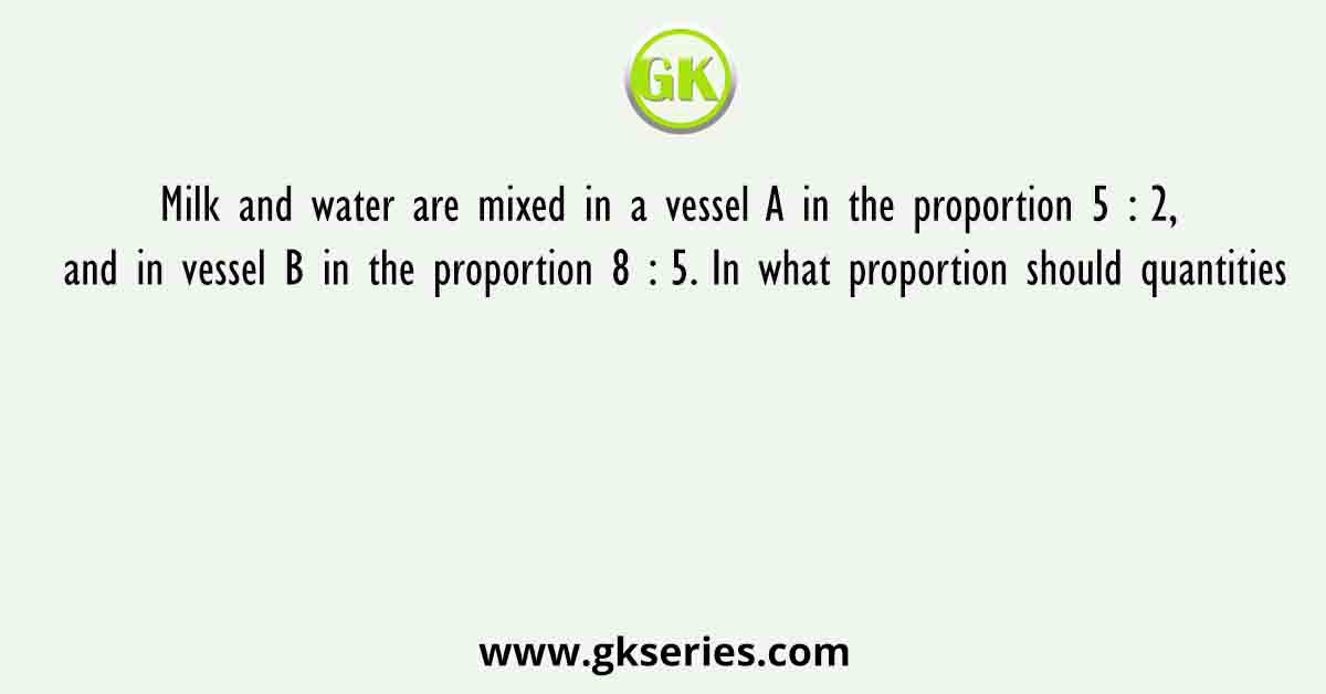 Milk and water are mixed in a vessel A in the proportion 5 : 2, and in vessel B in the proportion 8 : 5. In what proportion should quantities