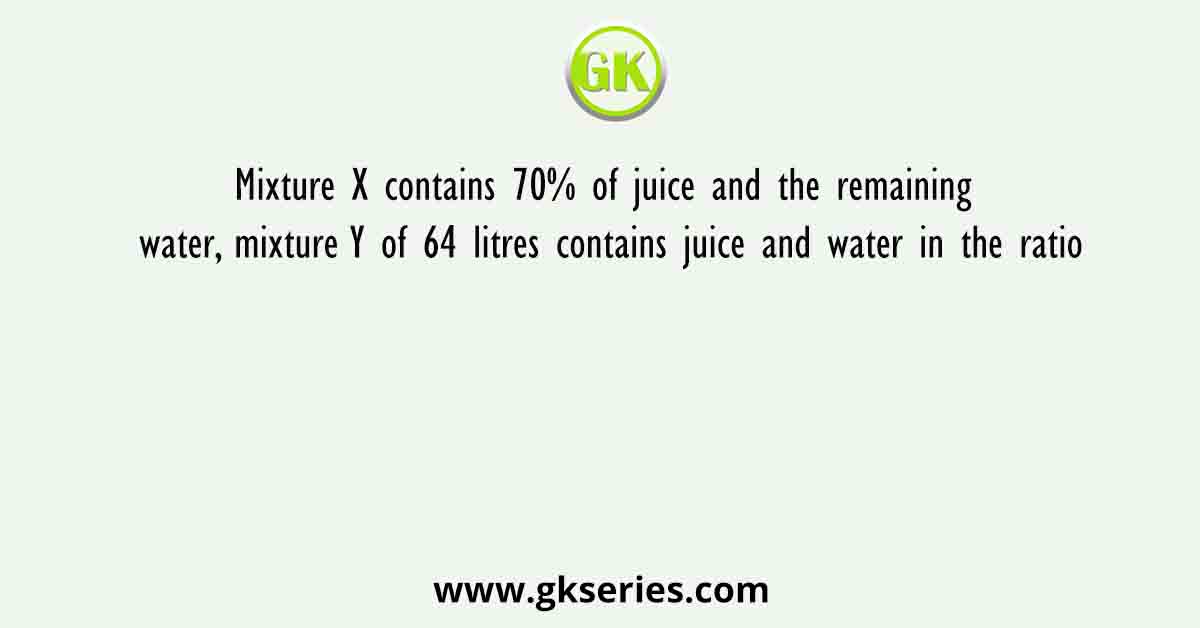 Mixture X contains 70% of juice and the remaining water, mixture Y of 64 litres contains juice and water in the ratio