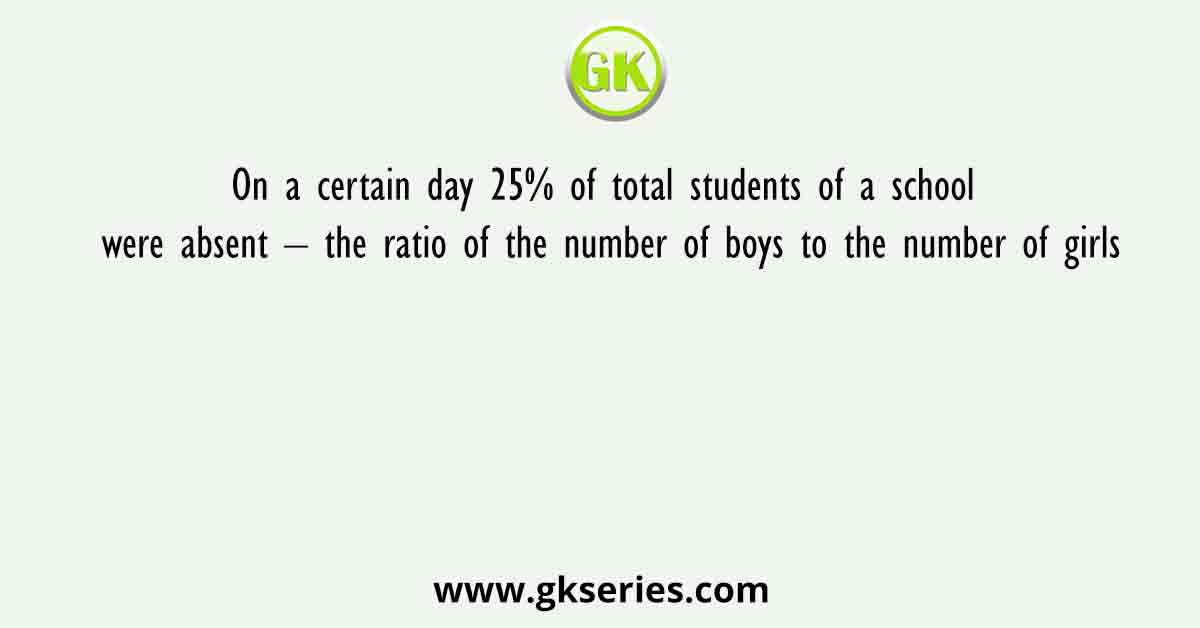 On a certain day 25% of total students of a school were absent – the ratio of the number of boys to the number of girls