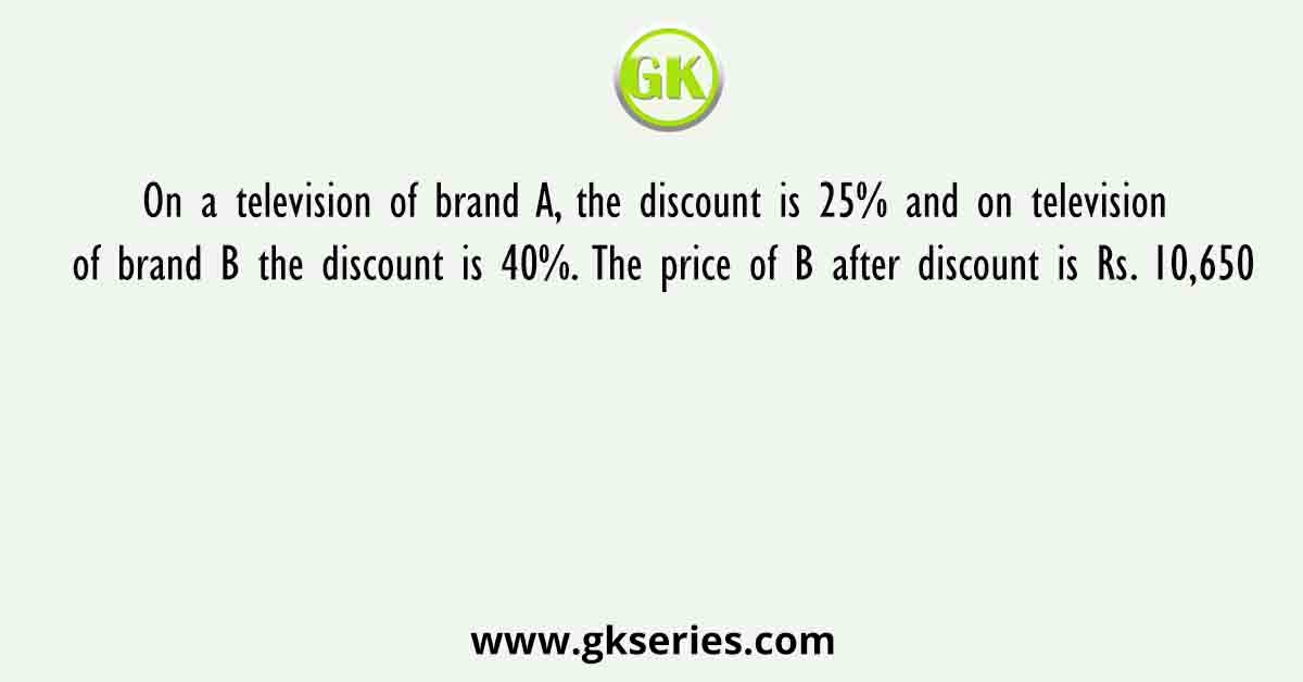 On a television of brand A, the discount is 25% and on television of brand B the discount is 40%. The price of B after discount is Rs. 10,650