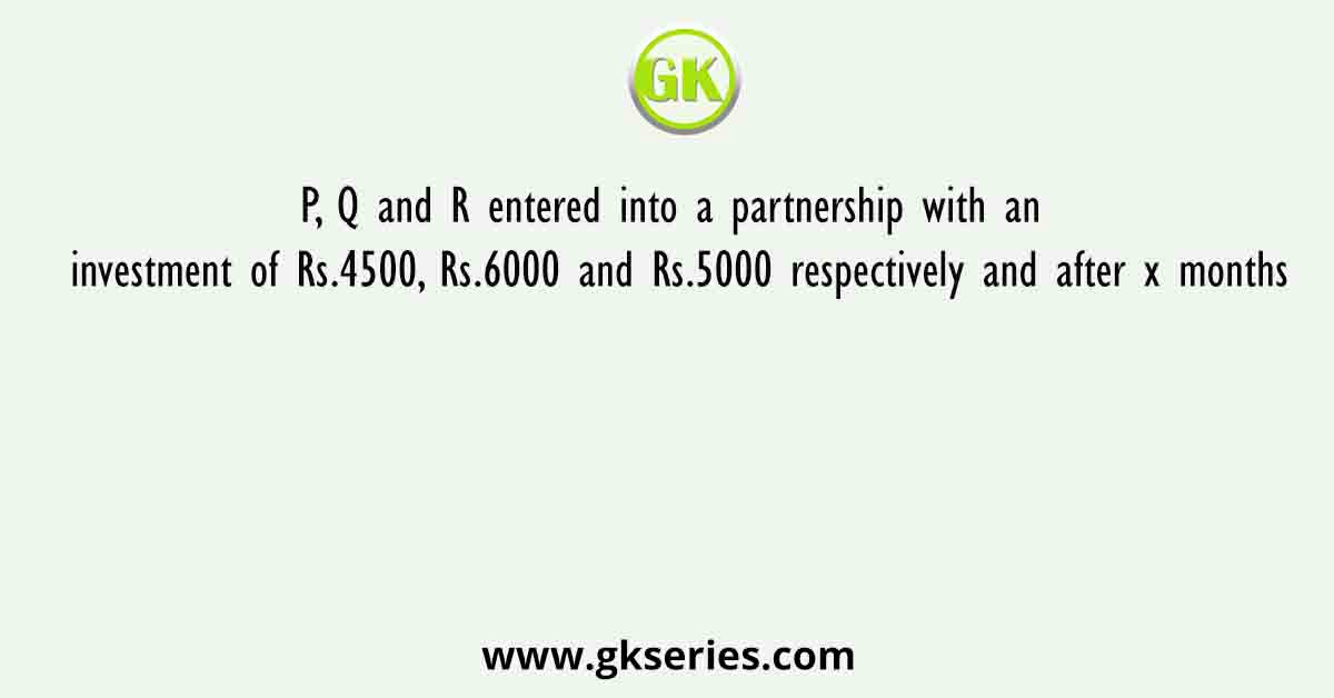 P, Q and R entered into a partnership with an investment of Rs.4500, Rs.6000 and Rs.5000 respectively and after x months