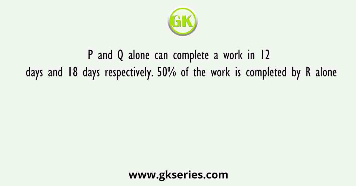 P and Q alone can complete a work in 12 days and 18 days respectively. 50% of the work is completed by R alone