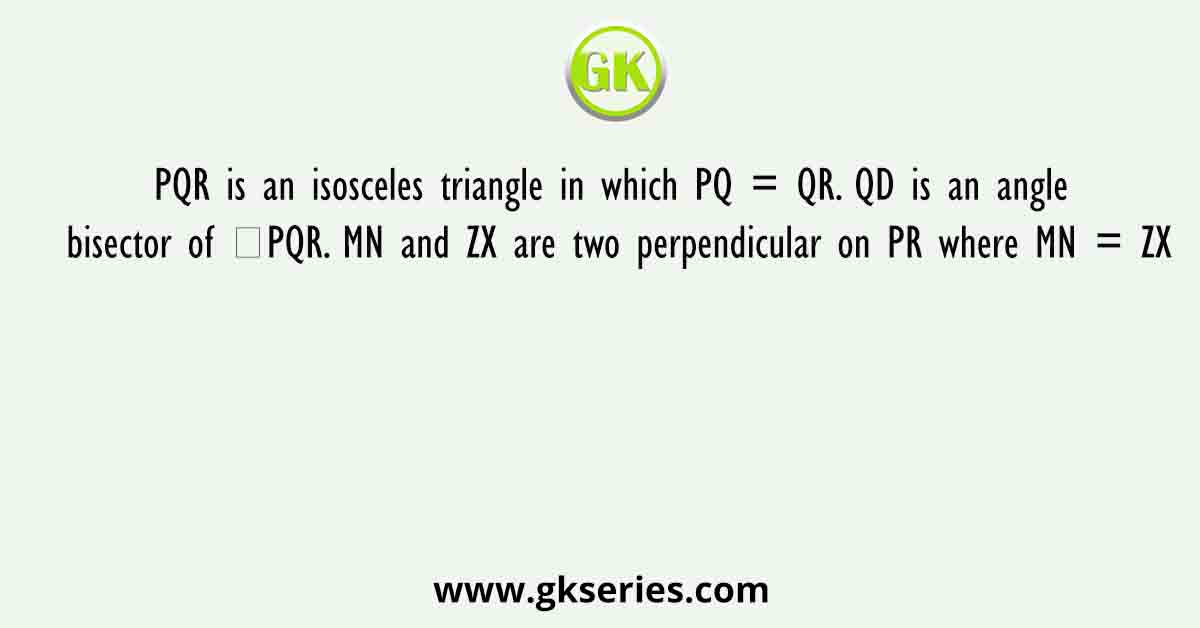 PQR is an isosceles triangle in which PQ = QR. QD is an angle bisector of ∠PQR. MN and ZX are two perpendicular on PR where MN = ZX