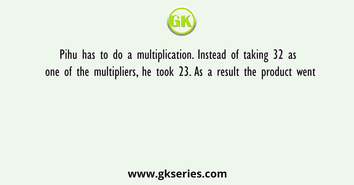 Pihu has to do a multiplication. Instead of taking 32 as one of the multipliers, he took 23. As a result the product went