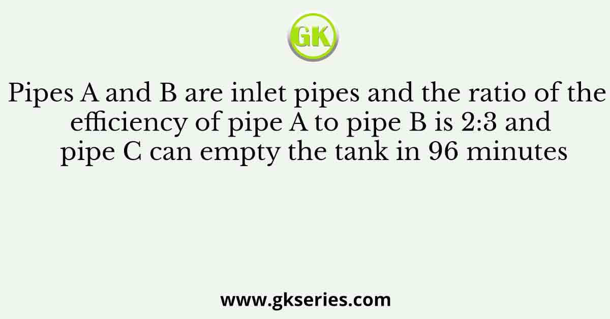 Pipes A and B are inlet pipes and the ratio of the efficiency of pipe A to pipe B is 2:3 and pipe C can empty the tank in 96 minutes