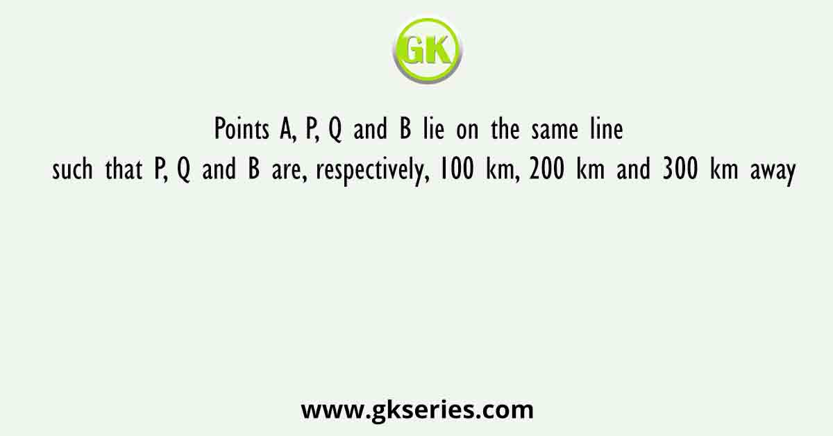 Points A, P, Q and B lie on the same line such that P, Q and B are, respectively, 100 km, 200 km and 300 km away