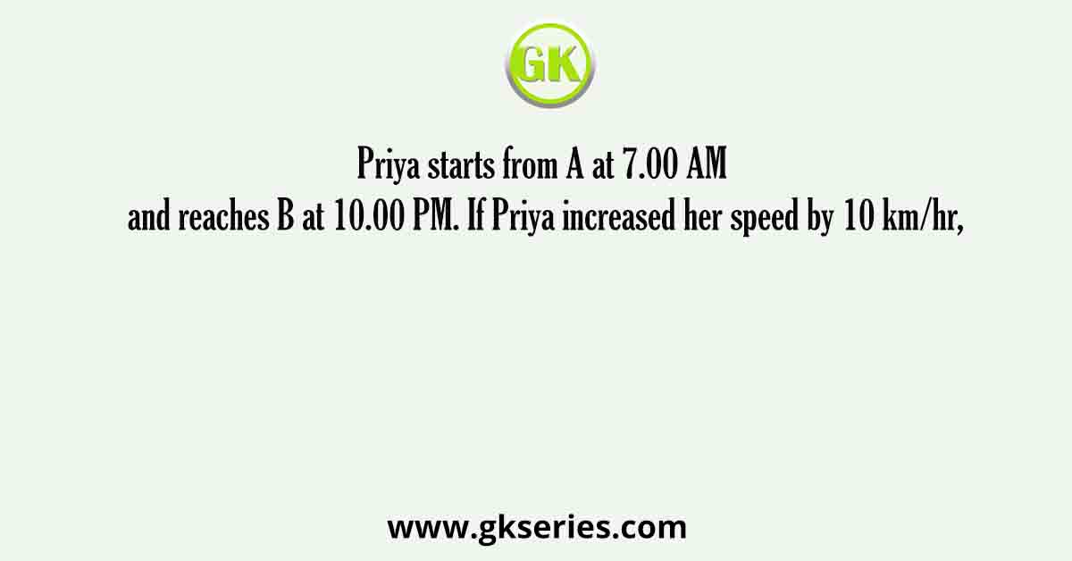 Priya starts from A at 7.00 AM and reaches B at 10.00 PM. If Priya increased her speed by 10 km/hr,