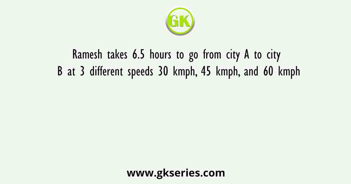 Ramesh takes 6.5 hours to go from city A to city B at 3 different speeds 30 kmph, 45 kmph, and 60 kmph