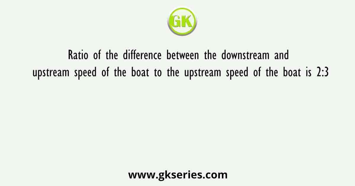 Ratio of the difference between the downstream and upstream speed of the boat to the upstream speed of the boat is 2:3
