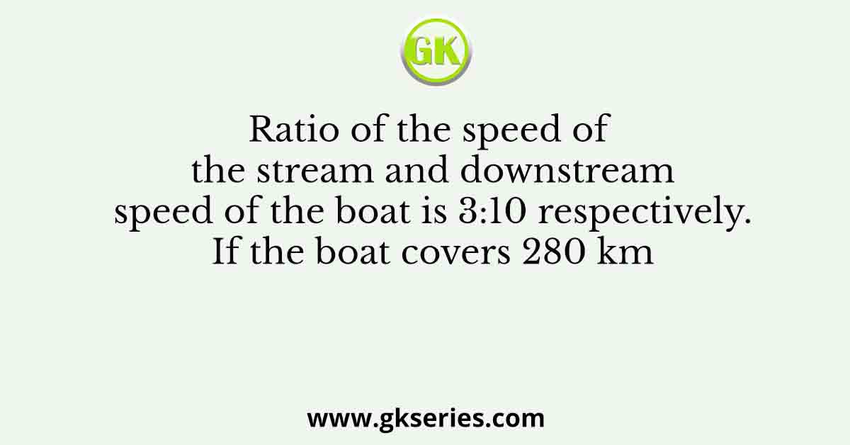 Ratio of the speed of the stream and downstream speed of the boat is 3:10 respectively. If the boat covers 280 km