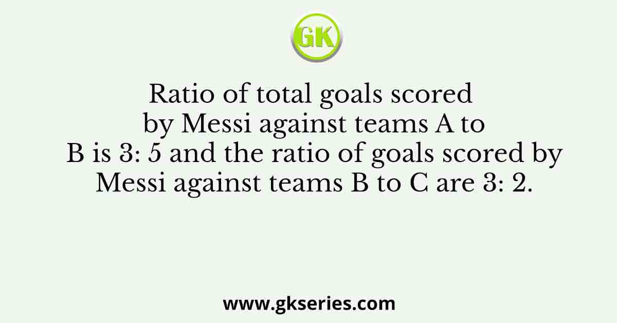 Ratio of total goals scored by Messi against teams A to B is 3: 5 and the ratio of goals scored by Messi against teams B to C are 3: 2.