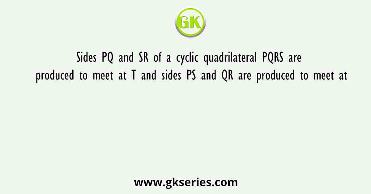Sides PQ and SR of a cyclic quadrilateral PQRS are produced to meet at T and sides PS and QR are produced to meet at