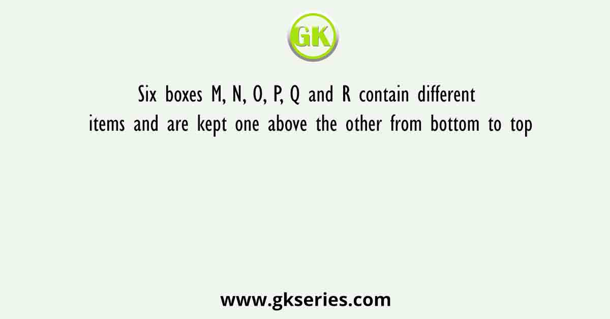 Six boxes M, N, O, P, Q and R contain different items and are kept one above the other from bottom to top