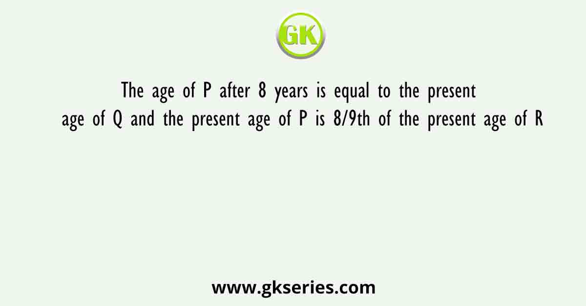 The age of P after 8 years is equal to the present age of Q and the present age of P is 8/9th of the present age of R