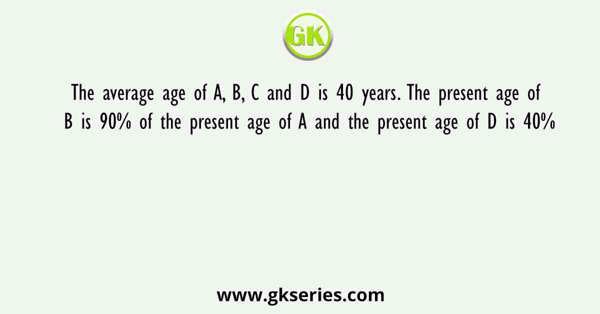 The average age of A, B, C and D is 40 years. The present age of B is 90% of the present age of A and the present age of D is 40%