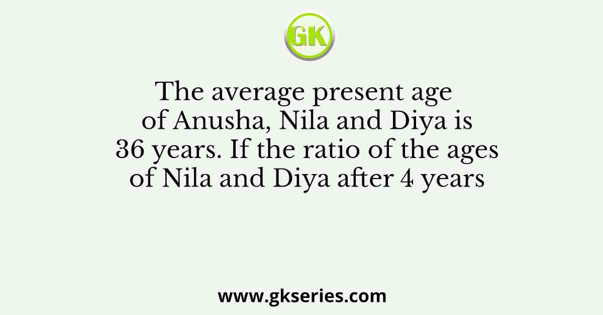 The average present age of Anusha, Nila and Diya is 36 years. If the ratio of the ages of Nila and Diya after 4 years
