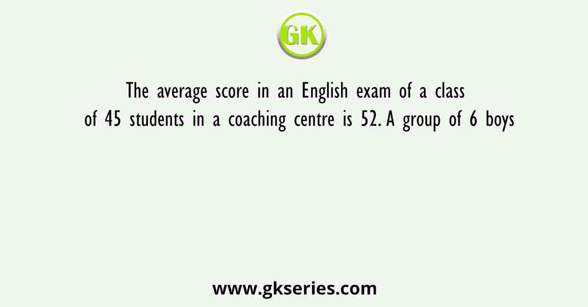 The average score in an English exam of a class of 45 students in a coaching centre is 52. A group of 6 boys