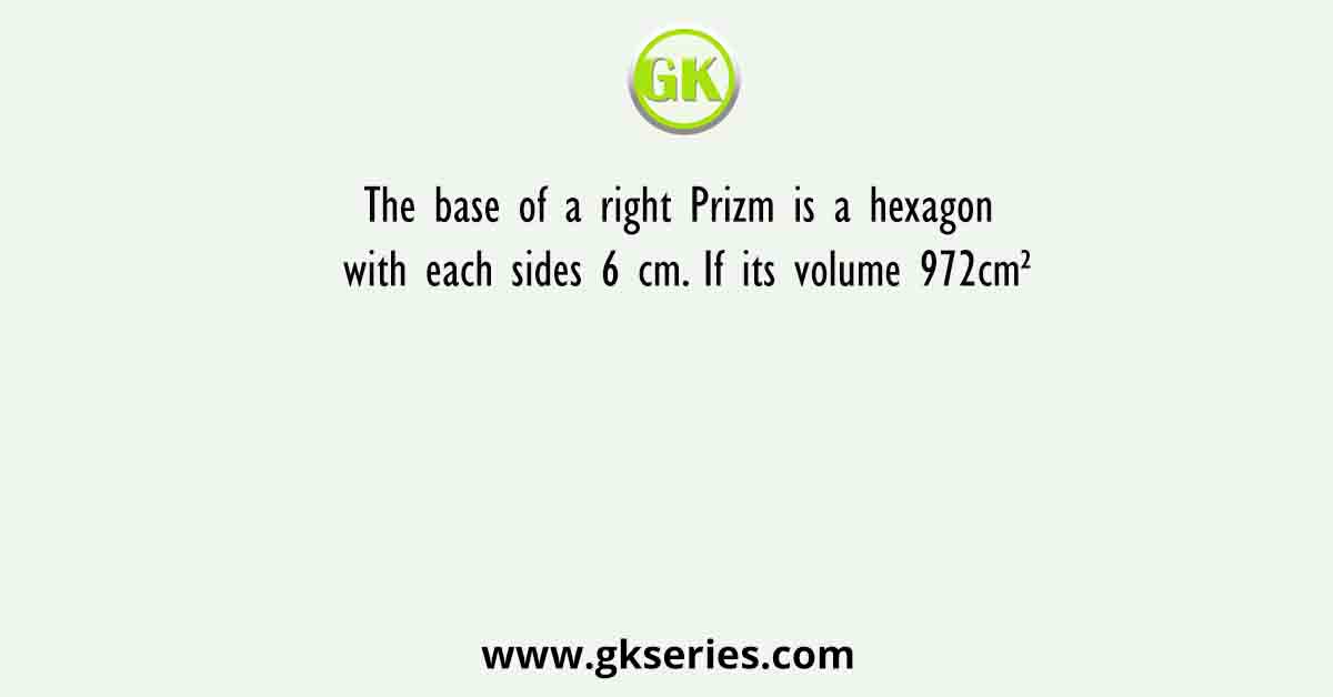 The base of a right Prizm is a hexagon with each sides 6 cm. If its volume 972cm²