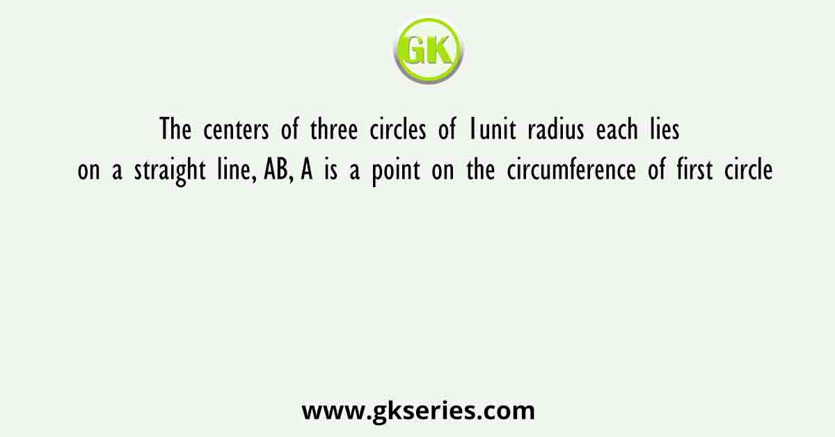 The centers of three circles of 1unit radius each lies on a straight line, AB, A is a point on the circumference of first circle