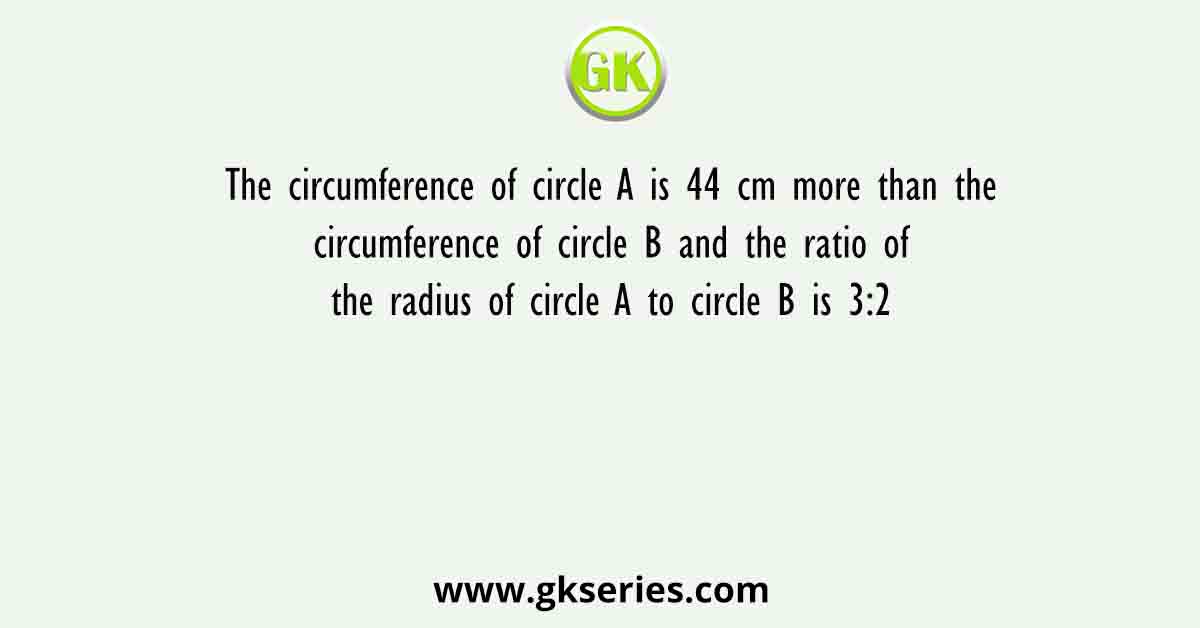 The circumference of circle A is 44 cm more than the circumference of circle B and the ratio of the radius of circle A to circle B is 3:2