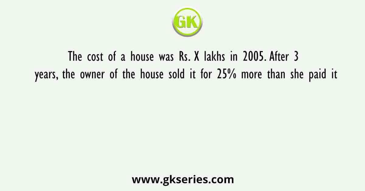 The cost of a house was Rs. X lakhs in 2005. After 3 years, the owner of the house sold it for 25% more than she paid it
