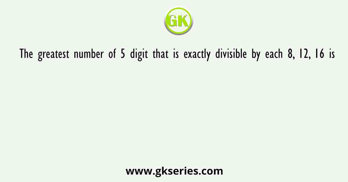 The greatest number of 5 digit that is exactly divisible by each 8, 12, 16 is