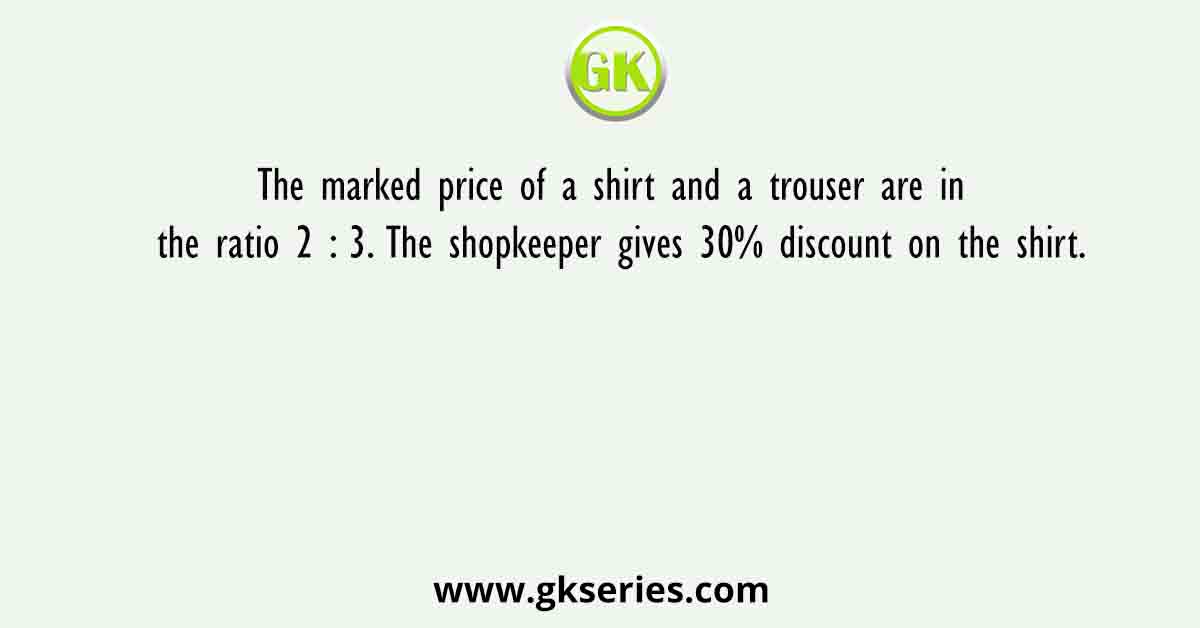 The marked price of a shirt and a trouser are in the ratio 2 : 3. The shopkeeper gives 30% discount on the shirt.