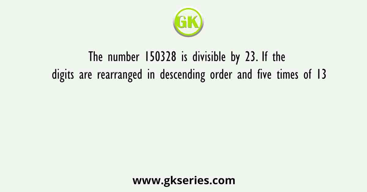 The number 150328 is divisible by 23. If the digits are rearranged in descending order and five times of 13