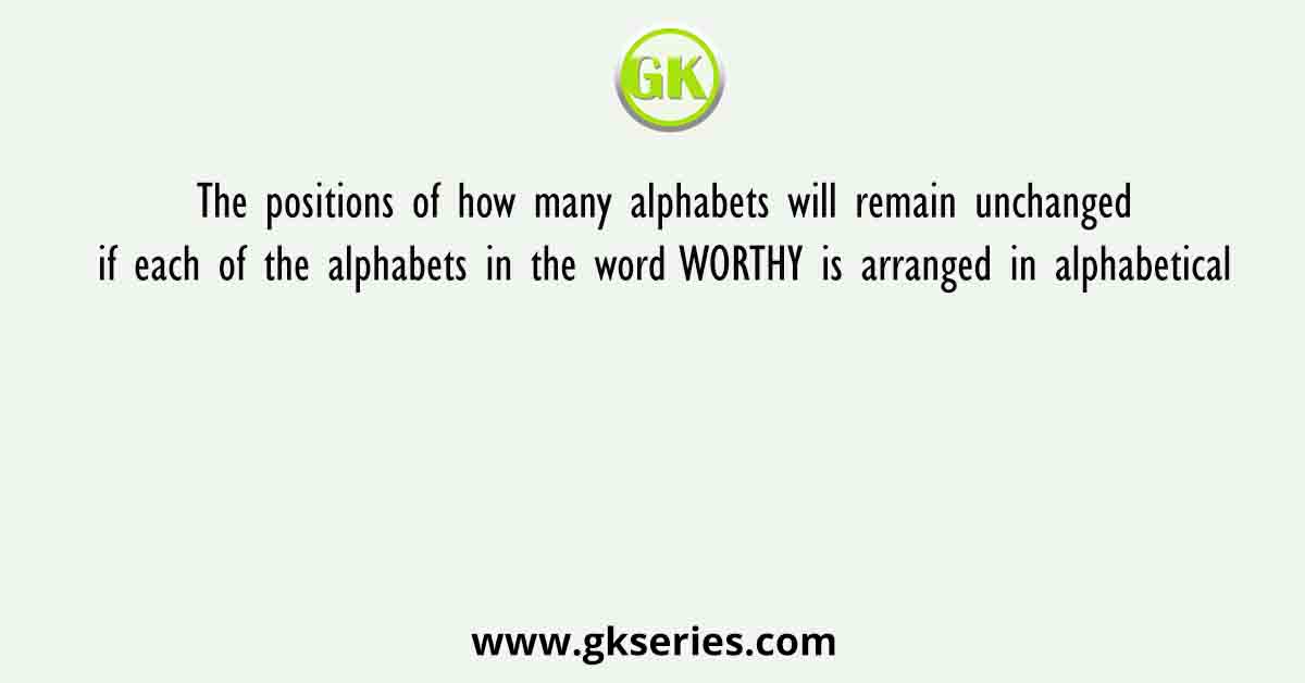 The positions of how many alphabets will remain unchanged if each of the alphabets in the word WORTHY is arranged in alphabetical