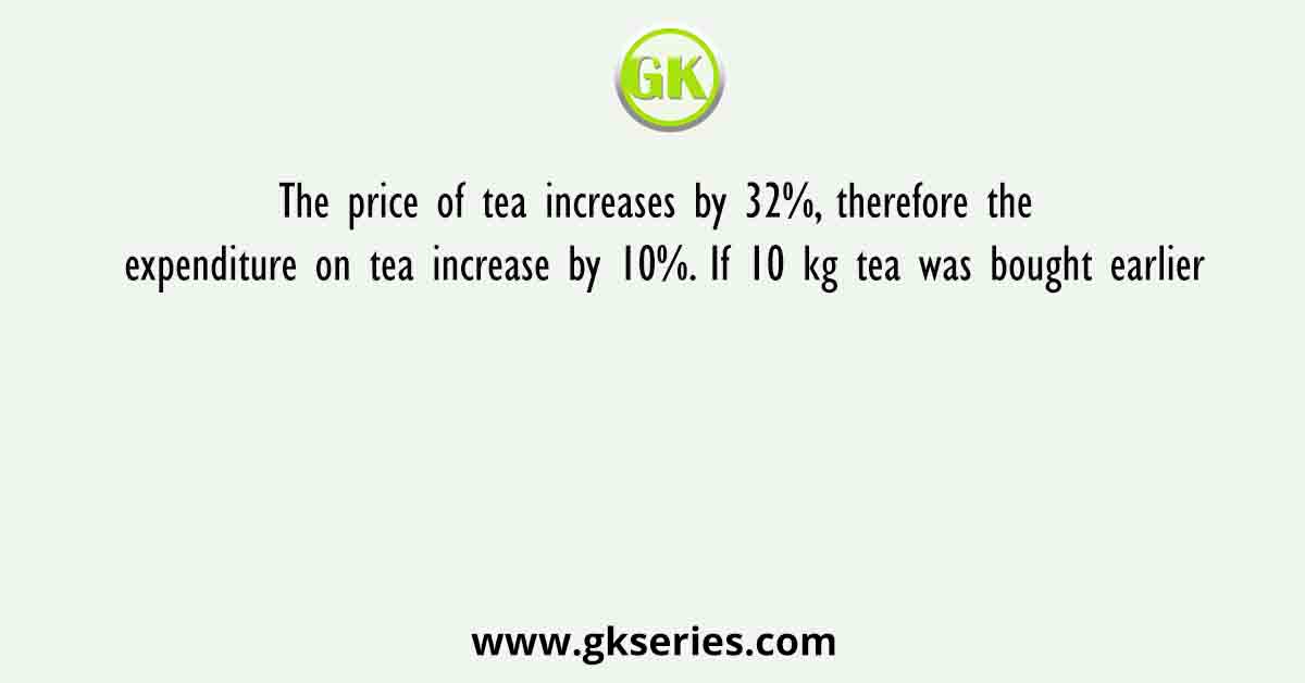The price of tea increases by 32%, therefore the expenditure on tea increase by 10%. If 10 kg tea was bought earlier