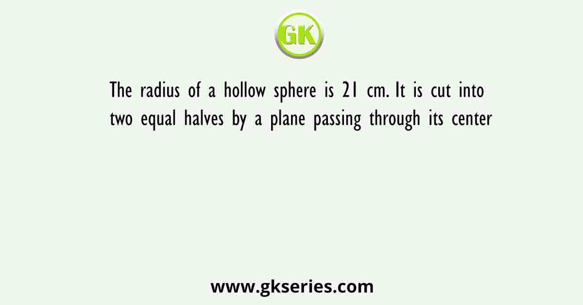 The radius of a hollow sphere is 21 cm. It is cut into two equal halves by a plane passing through its center