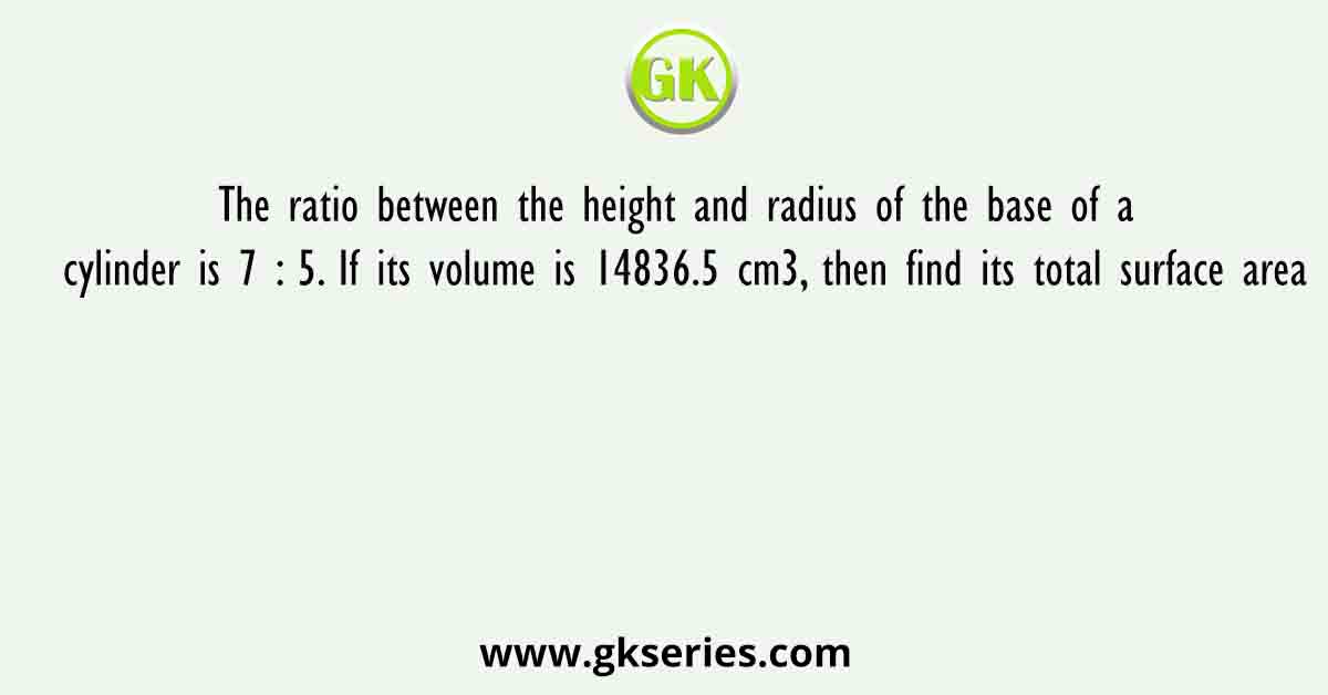 The ratio between the height and radius of the base of a cylinder is 7 : 5. If its volume is 14836.5 cm3, then find its total surface area