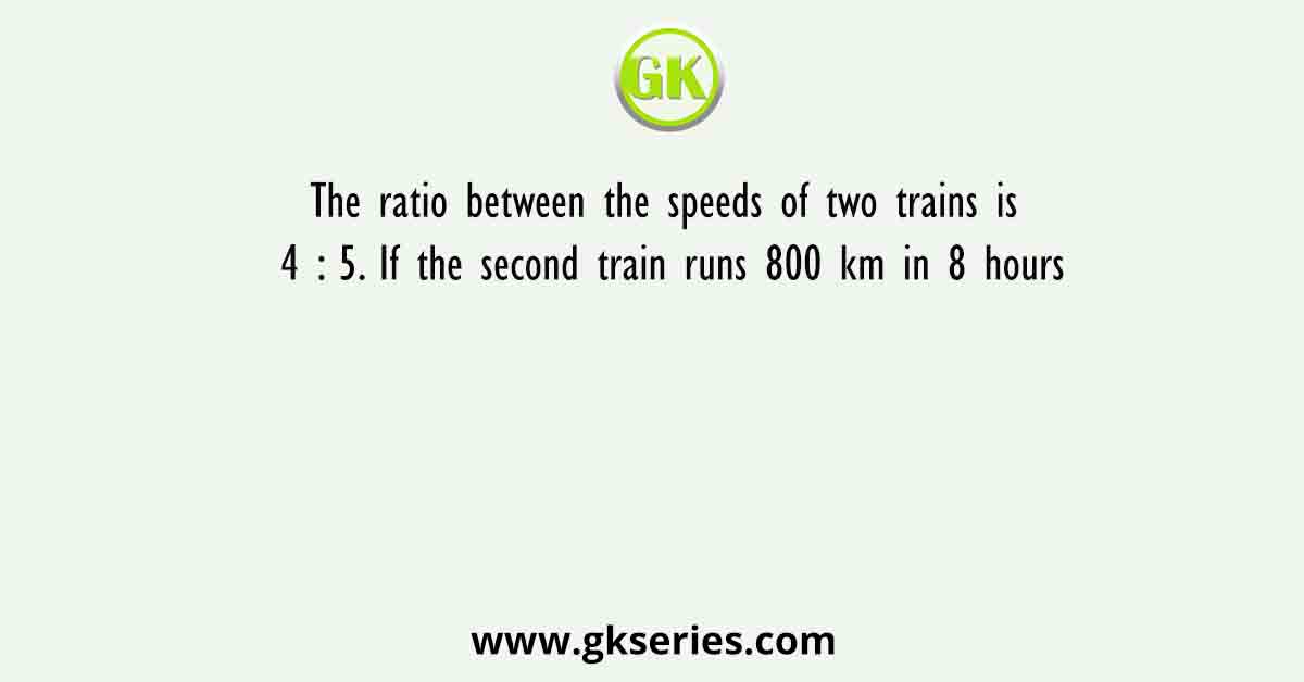 The ratio between the speeds of two trains is 4 : 5. If the second train runs 800 km in 8 hours