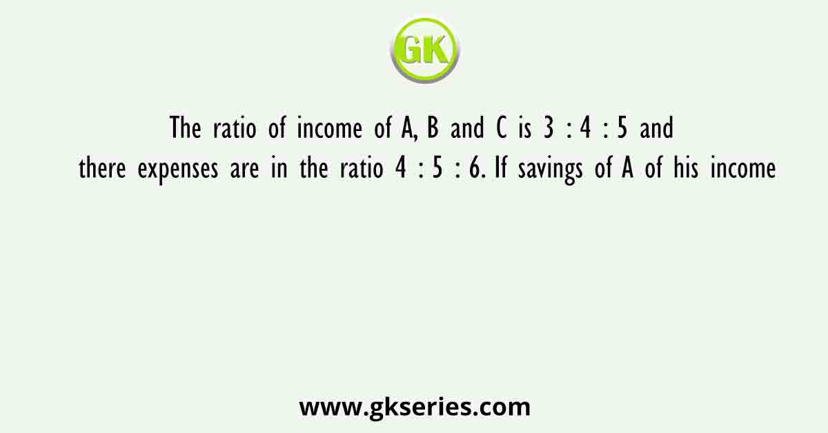 The ratio of income of A, B and C is 3 : 4 : 5 and there expenses are in the ratio 4 : 5 : 6. If savings of A of his income