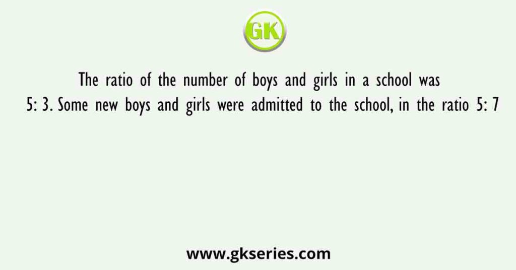 The ratio of the number of boys and girls in a school was 5: 3. Some new boys and girls were admitted to the school, in the ratio 5: 7