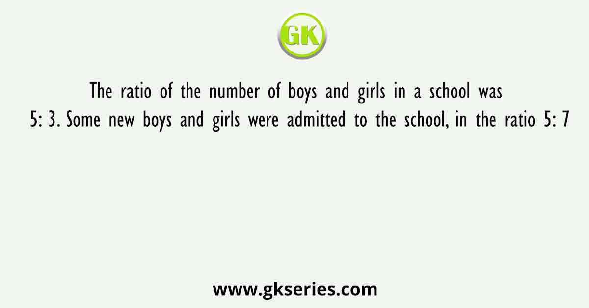 The ratio of the number of boys and girls in a school was 5: 3. Some new boys and girls were admitted to the school, in the ratio 5: 7