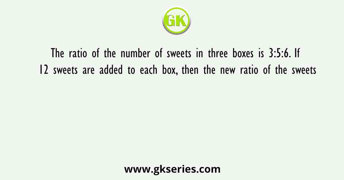 The ratio of the number of sweets in three boxes is 3:5:6. If 12 sweets are added to each box, then the new ratio of the sweets