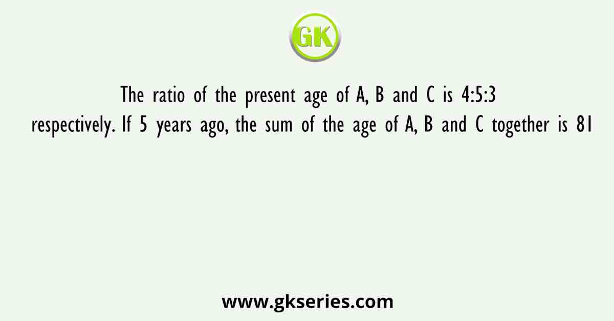 The ratio of the present age of A, B and C is 4:5:3 respectively. If 5 years ago, the sum of the age of A, B and C together is 81