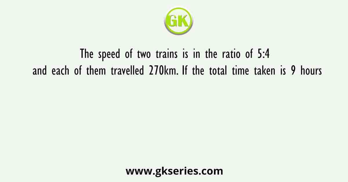 The speed of two trains is in the ratio of 5:4 and each of them travelled 270km. If the total time taken is 9 hours