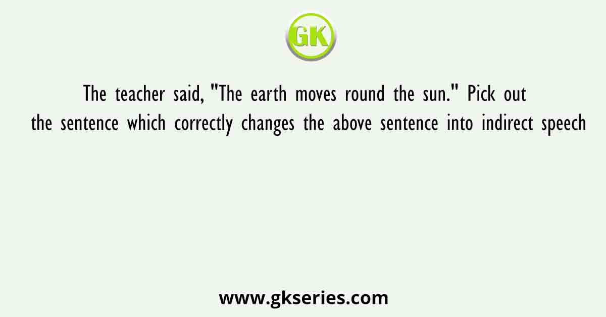 The teacher said, "The earth moves round the sun." Pick out the sentence which correctly changes the above sentence into indirect speech