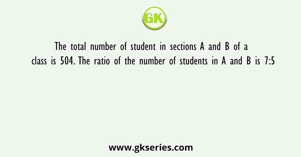 The total number of student in sections A and B of a class is 504. The ratio of the number of students in A and B is 7:5